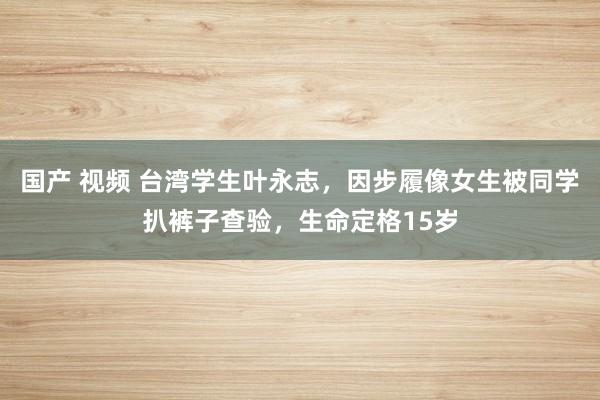 国产 视频 台湾学生叶永志，因步履像女生被同学扒裤子查验，生命定格15岁