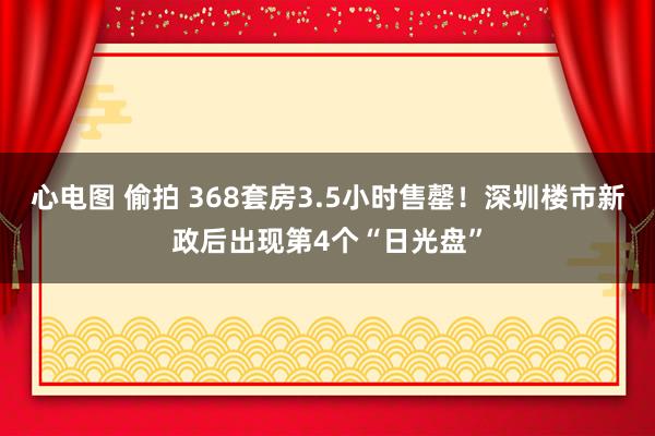 心电图 偷拍 368套房3.5小时售罄！深圳楼市新政后出现第4个“日光盘”