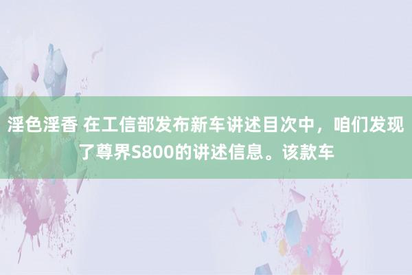 淫色淫香 在工信部发布新车讲述目次中，咱们发现了尊界S800的讲述信息。该款车