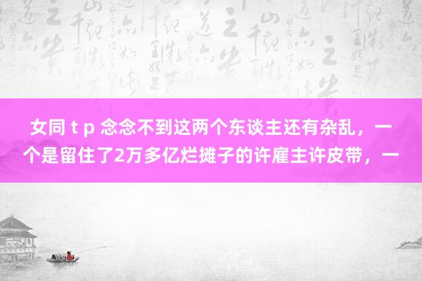 女同 t p 念念不到这两个东谈主还有杂乱，一个是留住了2万多亿烂摊子的许雇主许皮带，一