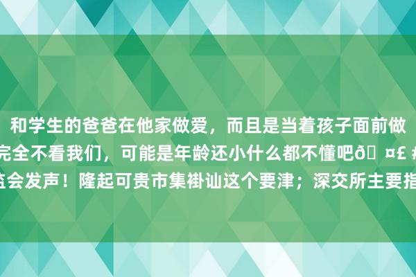 和学生的爸爸在他家做爱，而且是当着孩子面前做爱，太刺激了，孩子完全不看我们，可能是年龄还小什么都不懂吧🤣 #同城 #文爱 #自慰 证监会发声！隆起可贵市集褂讪这个要津；深交所主要指数明日调整……周末这些音尘或将影响市集→