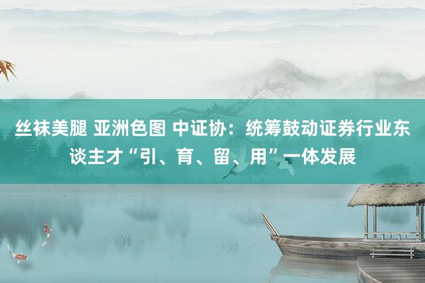 丝袜美腿 亚洲色图 中证协：统筹鼓动证券行业东谈主才“引、育、留、用”一体发展