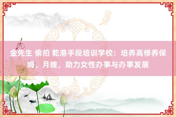 金先生 偷拍 乾港手段培训学校：培养高修养保姆、月嫂，助力女性办事与办事发展