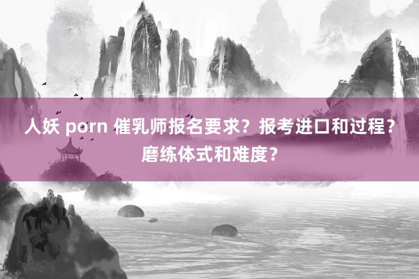 人妖 porn 催乳师报名要求？报考进口和过程？磨练体式和难度？