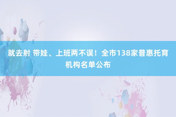 就去射 带娃、上班两不误！全市138家普惠托育机构名单公布