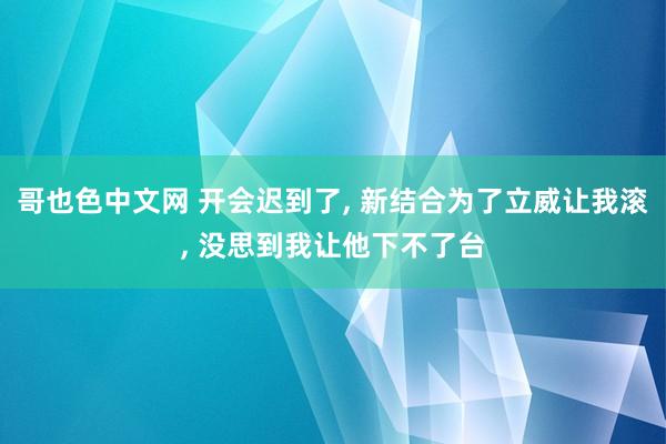 哥也色中文网 开会迟到了， 新结合为了立威让我滚， 没思到我让他下不了台