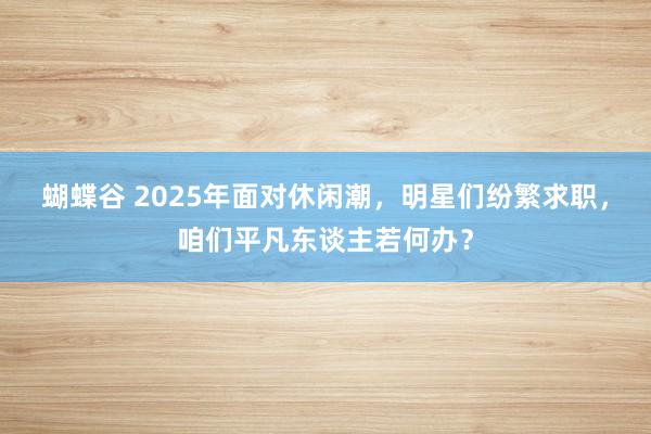 蝴蝶谷 2025年面对休闲潮，明星们纷繁求职，咱们平凡东谈主若何办？