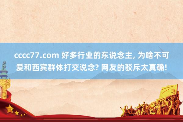 cccc77.com 好多行业的东说念主， 为啥不可爱和西宾群体打交说念? 网友的驳斥太真确!