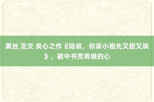 黑丝 足交 良心之作《陆叔，你家小祖先又甜又飒》，戳中书荒青娥的心