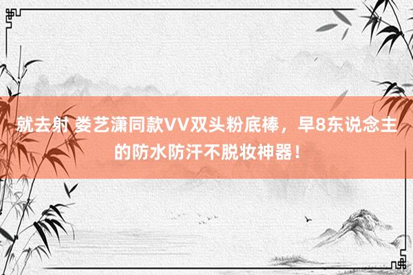 就去射 娄艺潇同款VV双头粉底棒，早8东说念主的防水防汗不脱妆神器！