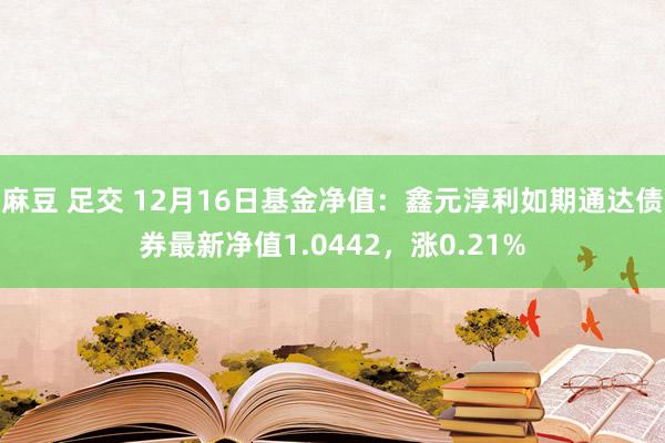 麻豆 足交 12月16日基金净值：鑫元淳利如期通达债券最新净值1.0442，涨0.21%