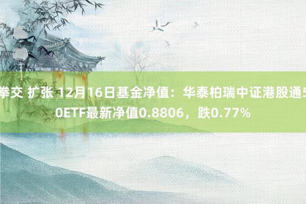 拳交 扩张 12月16日基金净值：华泰柏瑞中证港股通50ETF最新净值0.8806，跌0.77%