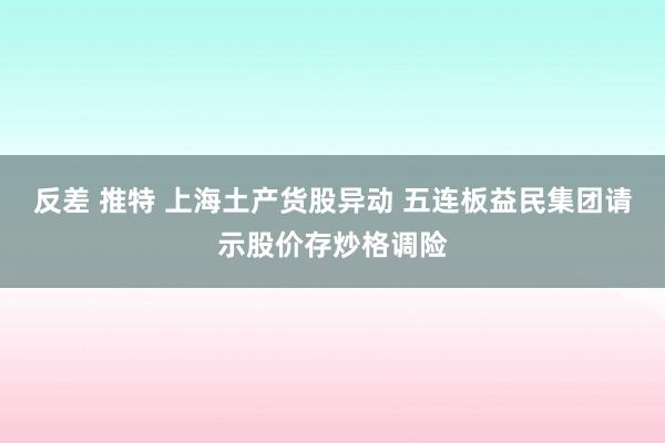 反差 推特 上海土产货股异动 五连板益民集团请示股价存炒格调险