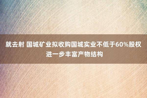 就去射 国城矿业拟收购国城实业不低于60%股权 进一步丰富产物结构