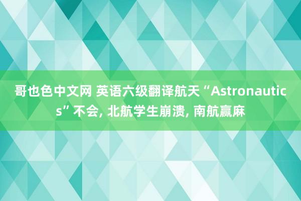 哥也色中文网 英语六级翻译航天“Astronautics”不会， 北航学生崩溃， 南航赢麻