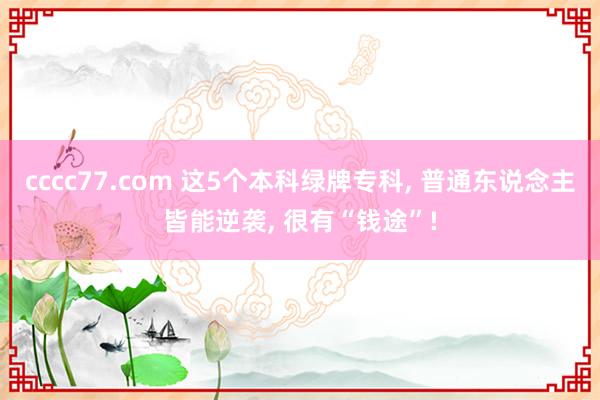 cccc77.com 这5个本科绿牌专科， 普通东说念主皆能逆袭， 很有“钱途”!