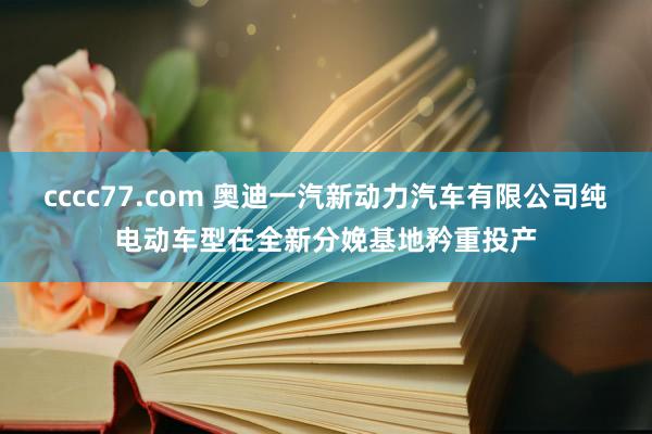 cccc77.com 奥迪一汽新动力汽车有限公司纯电动车型在全新分娩基地矜重投产