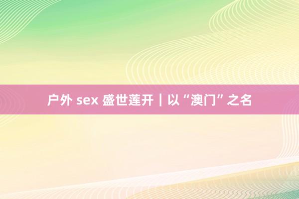 户外 sex 盛世莲开｜以“澳门”之名