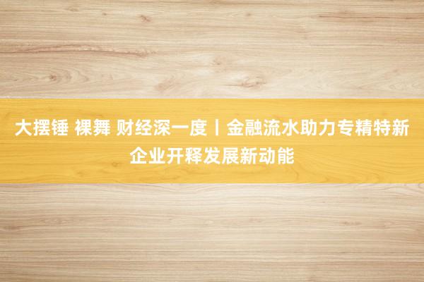 大摆锤 裸舞 财经深一度丨金融流水助力专精特新企业开释发展新动能