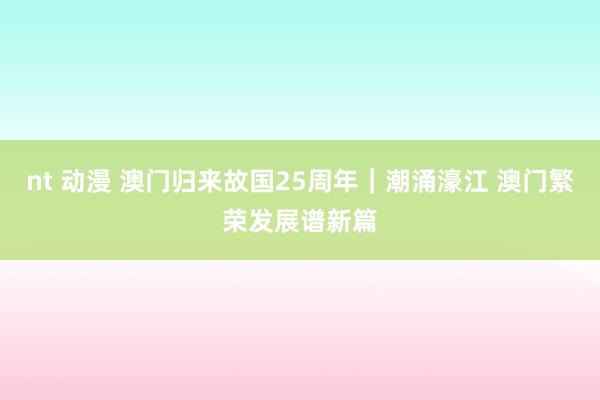 nt 动漫 澳门归来故国25周年｜潮涌濠江 澳门繁荣发展谱新篇