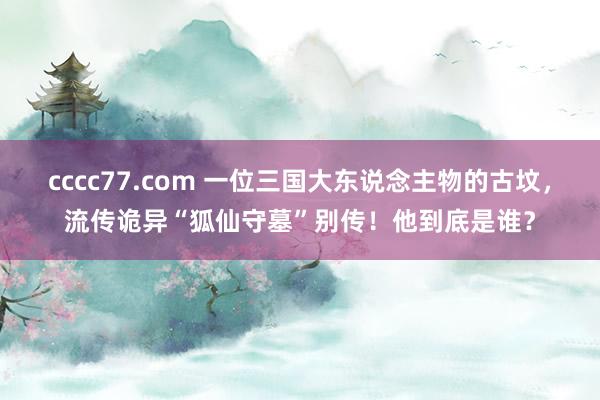 cccc77.com 一位三国大东说念主物的古坟，流传诡异“狐仙守墓”别传！他到底是谁？