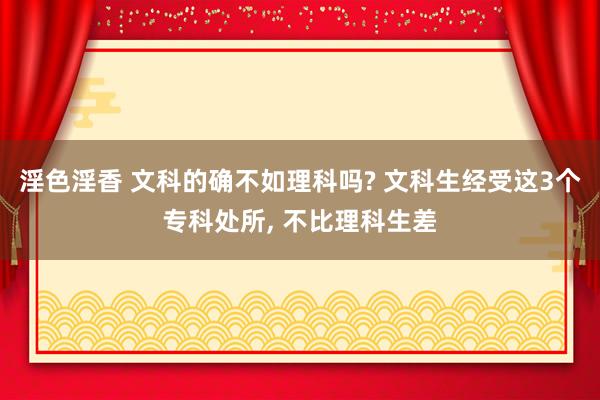 淫色淫香 文科的确不如理科吗? 文科生经受这3个专科处所， 不比理科生差