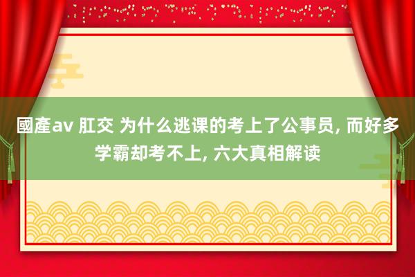 國產av 肛交 为什么逃课的考上了公事员， 而好多学霸却考不上， 六大真相解读