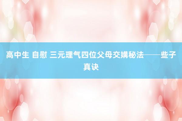 高中生 自慰 三元理气四位父母交媾秘法──些子真诀