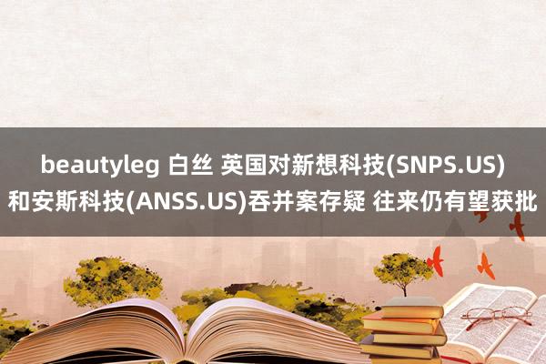 beautyleg 白丝 英国对新想科技(SNPS.US)和安斯科技(ANSS.US)吞并案存疑 往来仍有望获批