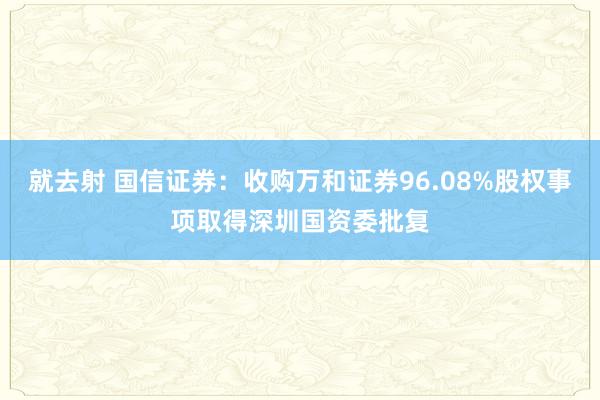 就去射 国信证券：收购万和证券96.08%股权事项取得深圳国资委批复