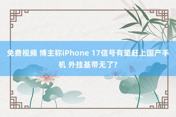 免费视频 博主称iPhone 17信号有望赶上国产手机 外挂基带无了?