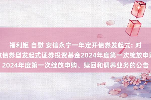 福利姬 自慰 安信永宁一年定开债券发起式: 对于安信永宁一年如期绽放债券型发起式证券投资基金2024年度第一次绽放申购、赎回和调养业务的公告