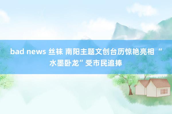 bad news 丝袜 南阳主题文创台历惊艳亮相 “水墨卧龙”受市民追捧