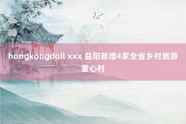 hongkongdoll xxx 益阳新增4家全省乡村旅游重心村