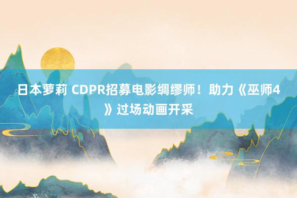 日本萝莉 CDPR招募电影绸缪师！助力《巫师4》过场动画开采