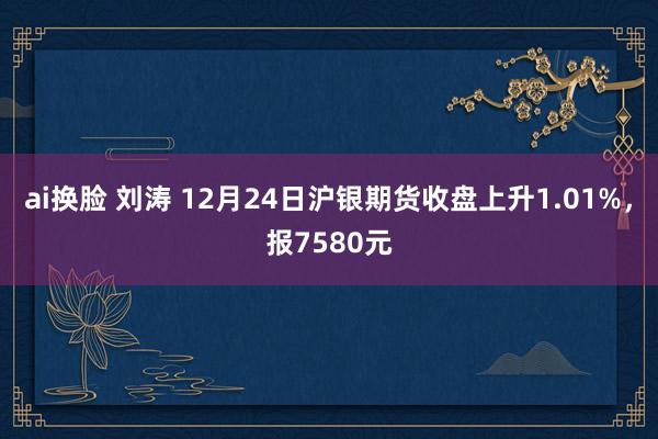 ai换脸 刘涛 12月24日沪银期货收盘上升1.01%，报7580元