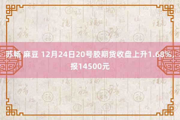 苏畅 麻豆 12月24日20号胶期货收盘上升1.68%，报14500元