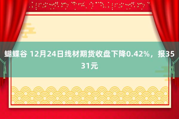 蝴蝶谷 12月24日线材期货收盘下降0.42%，报3531元