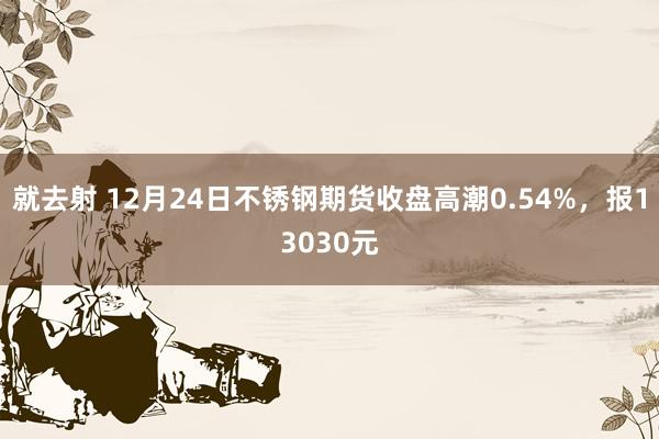 就去射 12月24日不锈钢期货收盘高潮0.54%，报13030元