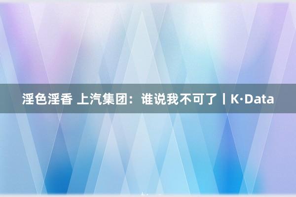 淫色淫香 上汽集团：谁说我不可了丨K·Data