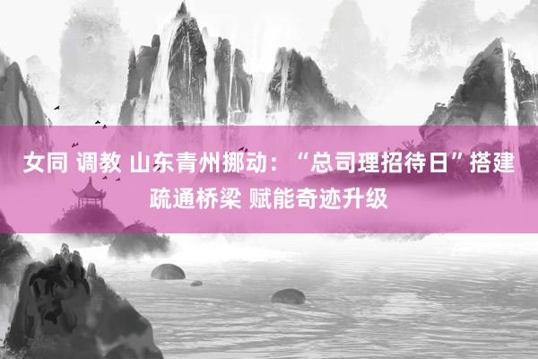 女同 调教 山东青州挪动：“总司理招待日”搭建疏通桥梁 赋能奇迹升级