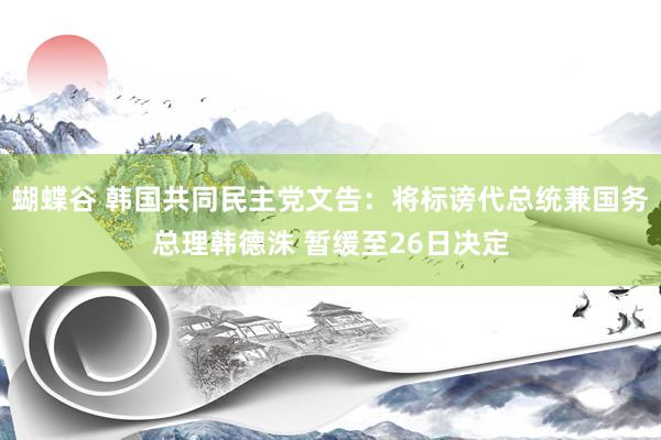 蝴蝶谷 韩国共同民主党文告：将标谤代总统兼国务总理韩德洙 暂缓至26日决定