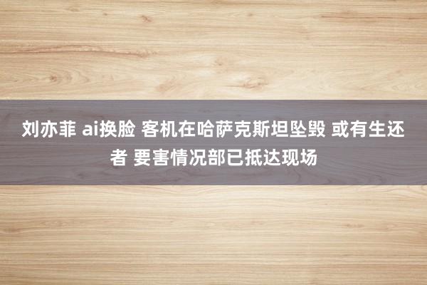 刘亦菲 ai换脸 客机在哈萨克斯坦坠毁 或有生还者 要害情况部已抵达现场