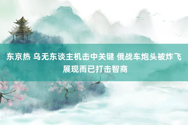 东京热 乌无东谈主机击中关键 俄战车炮头被炸飞 展现而已打击智商