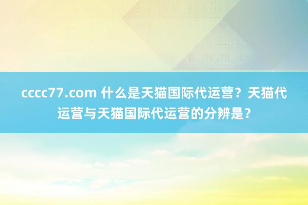 cccc77.com 什么是天猫国际代运营？天猫代运营与天猫国际代运营的分辨是？