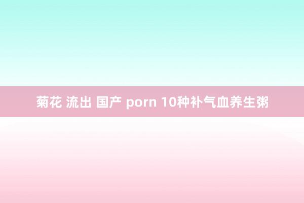 菊花 流出 国产 porn 10种补气血养生粥