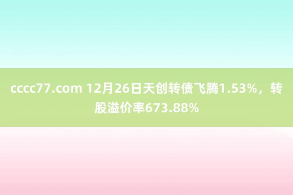 cccc77.com 12月26日天创转债飞腾1.53%，转股溢价率673.88%