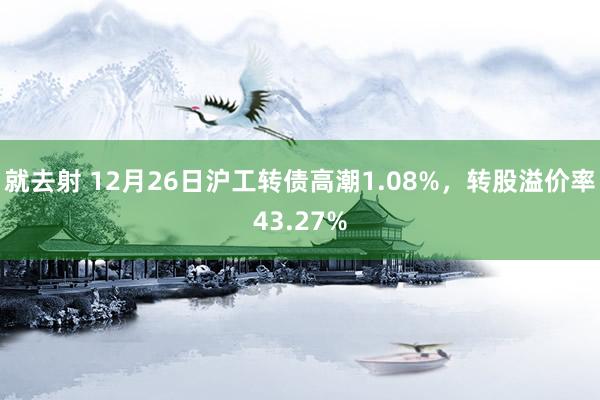 就去射 12月26日沪工转债高潮1.08%，转股溢价率43.27%