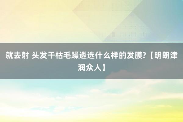 就去射 头发干枯毛躁遴选什么样的发膜?【明朗津润众人】