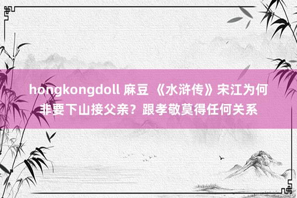 hongkongdoll 麻豆 《水浒传》宋江为何非要下山接父亲？跟孝敬莫得任何关系